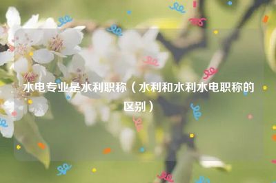 水电专业是水利职称(水利和水利水电职称的区别)